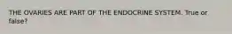 THE OVARIES ARE PART OF THE ENDOCRINE SYSTEM. True or false?