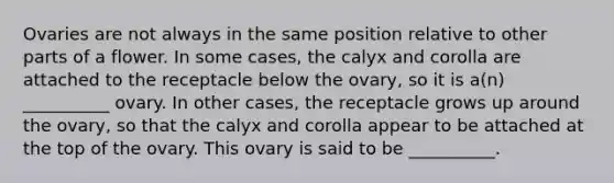 Ovaries are not always in the same position relative to other parts of a flower. In some cases, the calyx and corolla are attached to the receptacle below the ovary, so it is a(n) __________ ovary. In other cases, the receptacle grows up around the ovary, so that the calyx and corolla appear to be attached at the top of the ovary. This ovary is said to be __________.