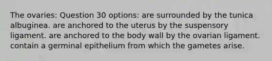 The ovaries: Question 30 options: are surrounded by the tunica albuginea. are anchored to the uterus by the suspensory ligament. are anchored to the body wall by the ovarian ligament. contain a germinal epithelium from which the gametes arise.