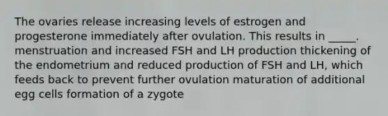 The ovaries release increasing levels of estrogen and progesterone immediately after ovulation. This results in _____. menstruation and increased FSH and LH production thickening of the endometrium and reduced production of FSH and LH, which feeds back to prevent further ovulation maturation of additional egg cells formation of a zygote