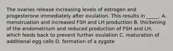 The ovaries release increasing levels of estrogen and progesterone immediately after ovulation. This results in _____. A. menstruation and increased FSH and LH production B. thickening of the endometrium and reduced production of FSH and LH, which feeds back to prevent further ovulation C. maturation of additional egg cells D. formation of a zygote