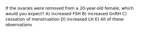 If the ovaries were removed from a 20-year-old female, which would you expect? A) increased FSH B) increased GnRH C) cessation of menstruation D) increased LH E) All of these observations