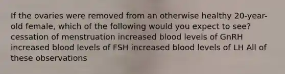 If the ovaries were removed from an otherwise healthy 20-year-old female, which of the following would you expect to see? cessation of menstruation increased blood levels of GnRH increased blood levels of FSH increased blood levels of LH All of these observations