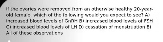 If the ovaries were removed from an otherwise healthy 20-year-old female, which of the following would you expect to see? A) increased blood levels of GnRH B) increased blood levels of FSH C) increased blood levels of LH D) cessation of menstruation E) All of these observations