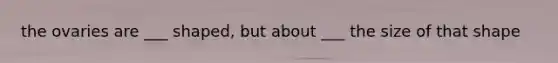 the ovaries are ___ shaped, but about ___ the size of that shape