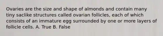 Ovaries are the size and shape of almonds and contain many tiny saclike structures called ovarian follicles, each of which consists of an immature egg surrounded by one or more layers of follicle cells. A. True B. False