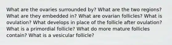 What are the ovaries surrounded by? What are the two regions? What are they embedded in? What are ovarian follicles? What is ovulation? What develops in place of the follicle after ovulation? What is a primordial follicle? What do more mature follicles contain? What is a vesicular follicle?