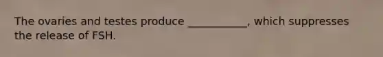The ovaries and testes produce ___________, which suppresses the release of FSH.