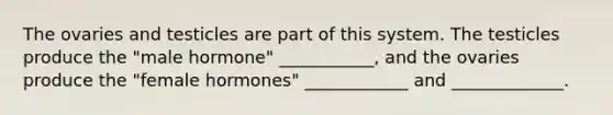 The ovaries and testicles are part of this system. The testicles produce the "male hormone" ___________, and the ovaries produce the "female hormones" ____________ and _____________.