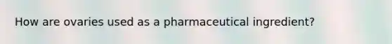 How are ovaries used as a pharmaceutical ingredient?