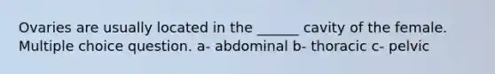 Ovaries are usually located in the ______ cavity of the female. Multiple choice question. a- abdominal b- thoracic c- pelvic