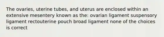 The ovaries, uterine tubes, and uterus are enclosed within an extensive mesentery known as the: ovarian ligament suspensory ligament rectouterine pouch broad ligament none of the choices is correct