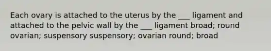 Each ovary is attached to the uterus by the ___ ligament and attached to the pelvic wall by the ___ ligament broad; round ovarian; suspensory suspensory; ovarian round; broad