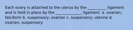 Each ovary is attached to the uterus by the __________ ligament and is held in place by the ______________ ligament. a. ovarian; falciform b. suspensory; ovarian c. suspensory; uterine d. ovarian; suspensory