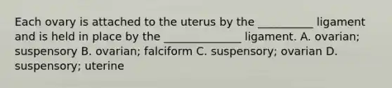 Each ovary is attached to the uterus by the __________ ligament and is held in place by the ______________ ligament. A. ovarian; suspensory B. ovarian; falciform C. suspensory; ovarian D. suspensory; uterine