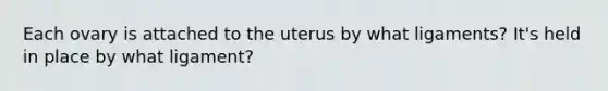 Each ovary is attached to the uterus by what ligaments? It's held in place by what ligament?