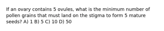 If an ovary contains 5 ovules, what is the minimum number of pollen grains that must land on the stigma to form 5 mature seeds? A) 1 B) 5 C) 10 D) 50