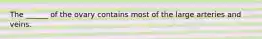 The ______ of the ovary contains most of the large arteries and veins.