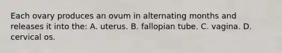 Each ovary produces an ovum in alternating months and releases it into the: A. uterus. B. fallopian tube. C. vagina. D. cervical os.