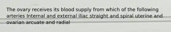 The ovary receives its blood supply from which of the following arteries Internal and external iliac straight and spiral uterine and ovarian arcuate and radial