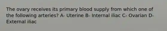 The ovary receives its primary blood supply from which one of the following arteries? A- Uterine B- Internal iliac C- Ovarian D- External iliac