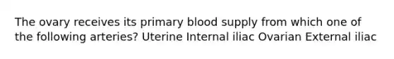 The ovary receives its primary blood supply from which one of the following arteries? Uterine Internal iliac Ovarian External iliac