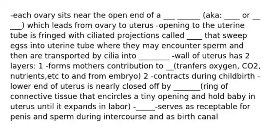 -each ovary sits near the open end of a ___ ______ (aka: ____ or __ ___) which leads from ovary to uterus -opening to the uterine tube is fringed with ciliated projections called ____ that sweep egss into uterine tube where they may encounter sperm and then are transported by cilia into ________ -wall of uterus has 2 layers: 1 -forms mothers contribution to __(tranfers oxygen, CO2, nutrients,etc to and from embryo) 2 -contracts during childbirth -lower end of uterus is nearly closed off by _______(ring of connective tissue that encircles a tiny opening and hold baby in uterus until it expands in labor) -_____-serves as receptable for penis and sperm during intercourse and as birth canal