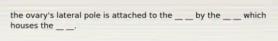 the ovary's lateral pole is attached to the __ __ by the __ __ which houses the __ __.