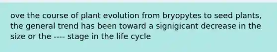 ove the course of plant evolution from bryopytes to seed plants, the general trend has been toward a signigicant decrease in the size or the ---- stage in the life cycle