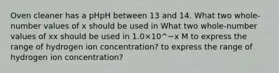 Oven cleaner has a pHpH between 13 and 14. What two whole-number values of x should be used in What two whole-number values of xx should be used in 1.0×10^−x M to express the range of hydrogen ion concentration? to express the range of hydrogen ion concentration?