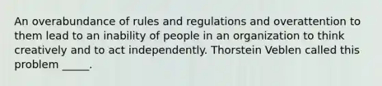 An overabundance of rules and regulations and overattention to them lead to an inability of people in an organization to think creatively and to act independently. Thorstein Veblen called this problem _____.