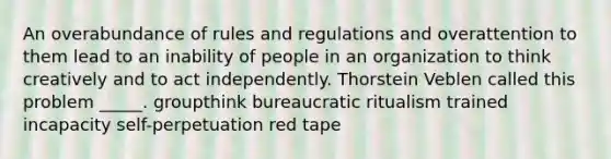 An overabundance of rules and regulations and overattention to them lead to an inability of people in an organization to think creatively and to act independently. Thorstein Veblen called this problem _____. groupthink bureaucratic ritualism trained incapacity self-perpetuation red tape