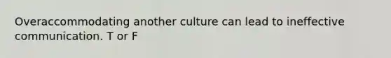 Overaccommodating another culture can lead to ineffective communication. T or F