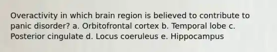 Overactivity in which brain region is believed to contribute to panic disorder? a. Orbitofrontal cortex b. Temporal lobe c. Posterior cingulate d. Locus coeruleus e. Hippocampus