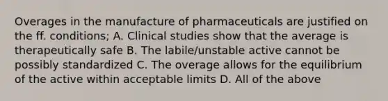 Overages in the manufacture of pharmaceuticals are justified on the ff. conditions; A. Clinical studies show that the average is therapeutically safe B. The labile/unstable active cannot be possibly standardized C. The overage allows for the equilibrium of the active within acceptable limits D. All of the above