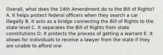 Overall, what does the 14th Amendment do to the Bill of Rights? A. It helps protect federal officers when they search a car illegally B. It acts as a bridge connecting the Bill of Rights to the state level C. It separates the Bill of Rights from state constitutions D. It protects the process of getting a warrant E. It allows for individuals to receive a lawyer from the state if they are unable to afford one