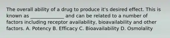 The overall ability of a drug to produce it's desired effect. This is known as ______________ and can be related to a number of factors including receptor availability, bioavailability and other factors. A. Potency B. Efficacy C. Bioavailability D. Osmolality