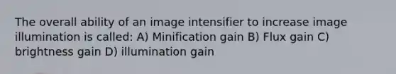 The overall ability of an image intensifier to increase image illumination is called: A) Minification gain B) Flux gain C) brightness gain D) illumination gain