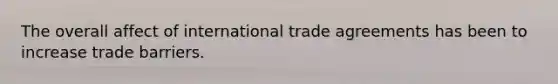 The overall affect of international trade agreements has been to increase trade barriers.