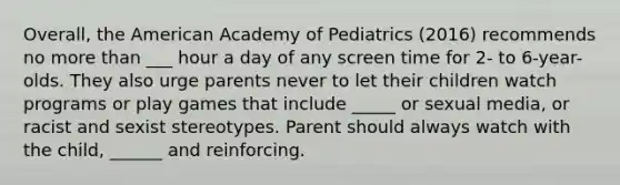 Overall, the American Academy of Pediatrics (2016) recommends no more than ___ hour a day of any screen time for 2- to 6-year-olds. They also urge parents never to let their children watch programs or play games that include _____ or sexual media, or racist and sexist stereotypes. Parent should always watch with the child, ______ and reinforcing.