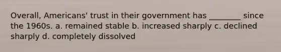 Overall, Americans' trust in their government has ________ since the 1960s. a. remained stable b. increased sharply c. declined sharply d. completely dissolved