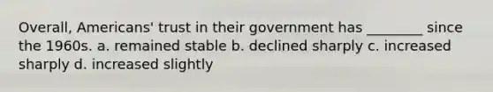 Overall, Americans' trust in their government has ________ since the 1960s. a. remained stable b. declined sharply c. increased sharply d. increased slightly