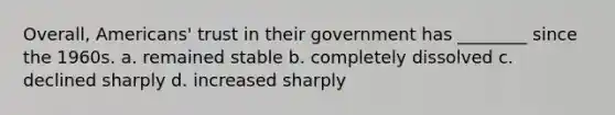 Overall, Americans' trust in their government has ________ since the 1960s. a. remained stable b. completely dissolved c. declined sharply d. increased sharply