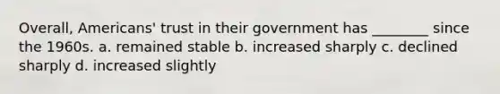 Overall, Americans' trust in their government has ________ since the 1960s. a. remained stable b. increased sharply c. declined sharply d. increased slightly