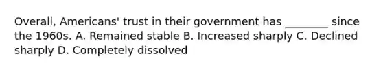 Overall, Americans' trust in their government has ________ since the 1960s. A. Remained stable B. Increased sharply C. Declined sharply D. Completely dissolved