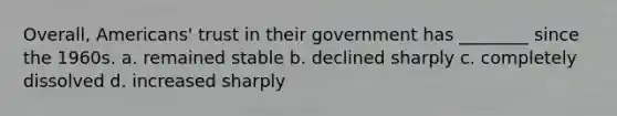 Overall, Americans' trust in their government has ________ since the 1960s. a. remained stable b. declined sharply c. completely dissolved d. increased sharply