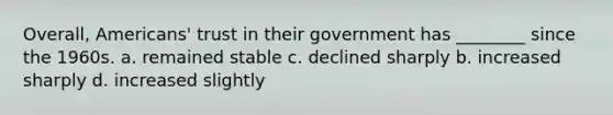 Overall, Americans' trust in their government has ________ since the 1960s. a. remained stable c. declined sharply b. increased sharply d. increased slightly