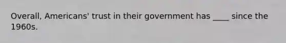 Overall, Americans' trust in their government has ____ since the 1960s.