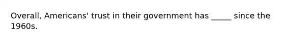 Overall, Americans' trust in their government has _____ since the 1960s.