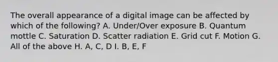 The overall appearance of a digital image can be affected by which of the following? A. Under/Over exposure B. Quantum mottle C. Saturation D. Scatter radiation E. Grid cut F. Motion G. All of the above H. A, C, D I. B, E, F